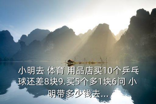  小明去 體育 用品店買10個(gè)乒乓球還差8塊9.買5個(gè)多1塊6問 小明帶多少錢去...