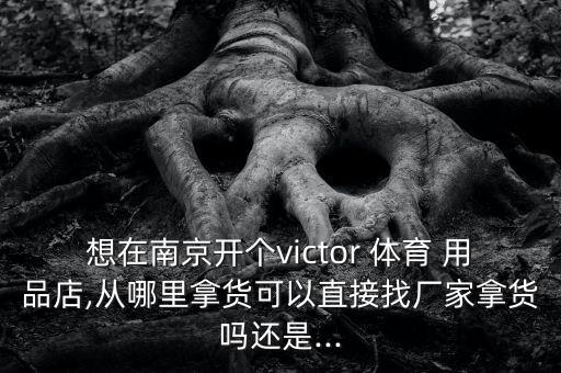 想在南京開個(gè)victor 體育 用品店,從哪里拿貨可以直接找廠家拿貨嗎還是...