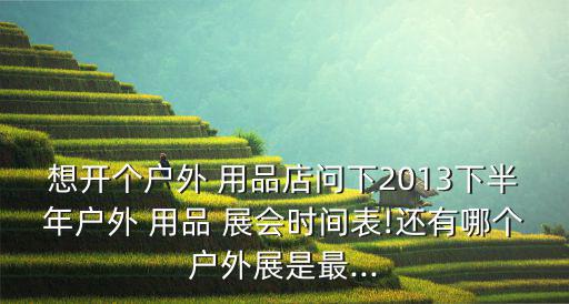 想開個(gè)戶外 用品店問下2013下半年戶外 用品 展會(huì)時(shí)間表!還有哪個(gè)戶外展是最...