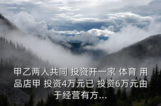 甲乙兩人共同 投資開一家 體育 用品店甲 投資4萬元已 投資6萬元由于經(jīng)營有方...