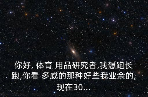 你好, 體育 用品研究者,我想跑長跑,你看 多威的那種好些我業(yè)余的,現(xiàn)在30...