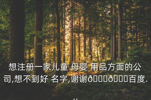 想注冊(cè)一家兒童 母嬰 用品方面的公司,想不到好 名字,謝謝??百度...