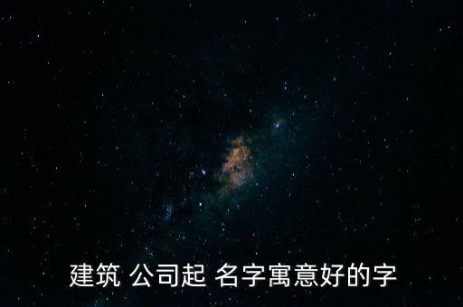 大氣的建筑公司取名名字大全,又順利又有財(cái)氣的公司名字