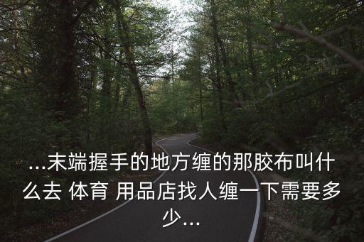 ...末端握手的地方纏的那膠布叫什么去 體育 用品店找人纏一下需要多少...