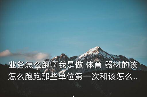 業(yè)務(wù)怎么跑啊我是做 體育 器材的該怎么跑跑那些單位第一次和該怎么...