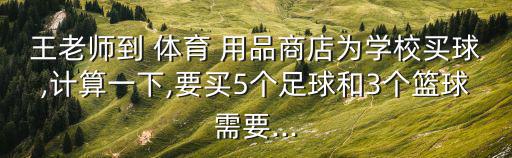 王老師到 體育 用品商店為學(xué)校買(mǎi)球,計(jì)算一下,要買(mǎi)5個(gè)足球和3個(gè)籃球需要...