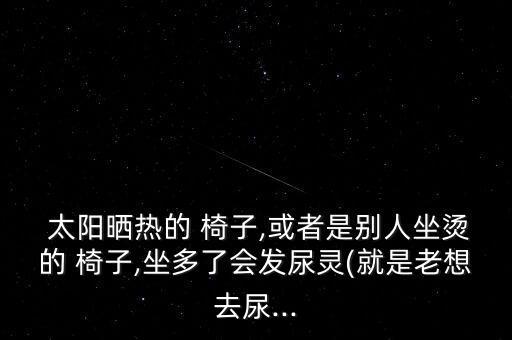  太陽曬熱的 椅子,或者是別人坐燙的 椅子,坐多了會發(fā)尿靈(就是老想去尿...