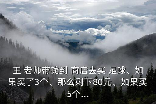 王 老師帶錢到 商店去買 足球、如果買了3個、那么剩下80元、如果買5個...