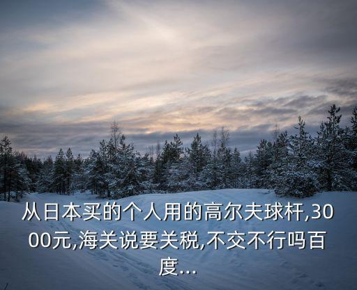 從日本買的個人用的高爾夫球桿,3000元,海關(guān)說要關(guān)稅,不交不行嗎百度...