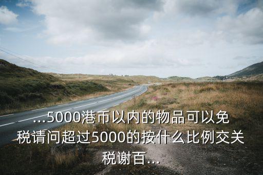 ...5000港幣以內(nèi)的物品可以免稅請(qǐng)問超過5000的按什么比例交關(guān)稅謝百...