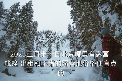 2023三月十一日北京哪里有露營(yíng) 帳篷 出租和不錯(cuò)的露營(yíng)地價(jià)格便宜點(diǎn)的