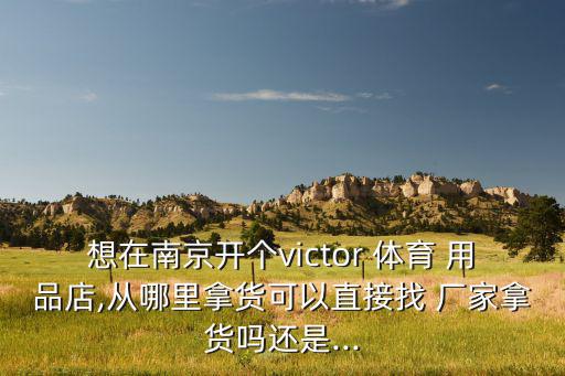 想在南京開個victor 體育 用品店,從哪里拿貨可以直接找 廠家拿貨嗎還是...