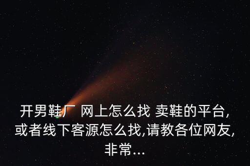 開男鞋廠 網(wǎng)上怎么找 賣鞋的平臺,或者線下客源怎么找,請教各位網(wǎng)友,非常...