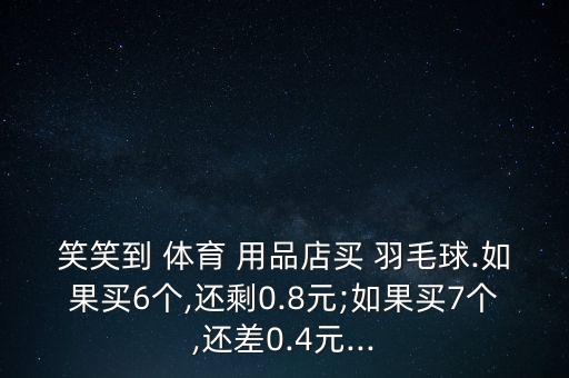 笑笑到 體育 用品店買 羽毛球.如果買6個,還剩0.8元;如果買7個,還差0.4元...