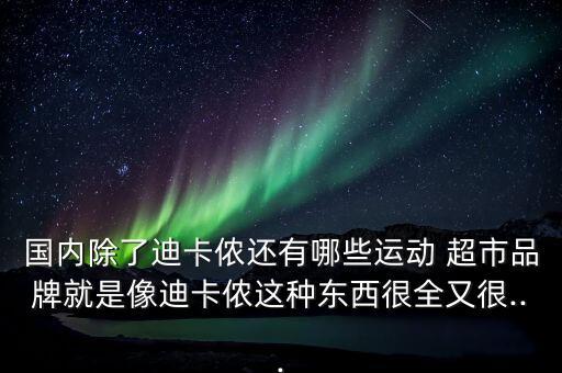 國(guó)內(nèi)除了迪卡儂還有哪些運(yùn)動(dòng) 超市品牌就是像迪卡儂這種東西很全又很...