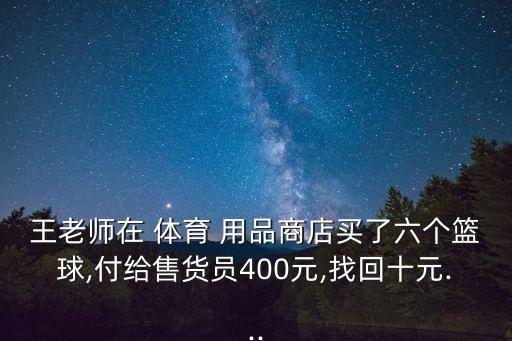 王老師在 體育 用品商店買了六個籃球,付給售貨員400元,找回十元...