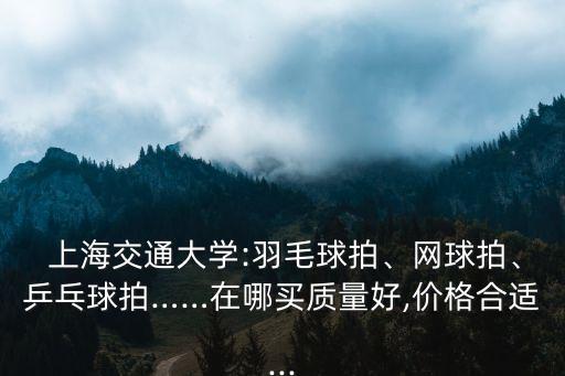  上海交通大學(xué):羽毛球拍、網(wǎng)球拍、乒乓球拍……在哪買質(zhì)量好,價(jià)格合適...