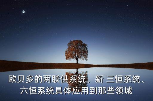 歐貝多的兩聯(lián)供系統(tǒng)、新 三恒系統(tǒng)、六恒系統(tǒng)具體應(yīng)用到那些領(lǐng)域