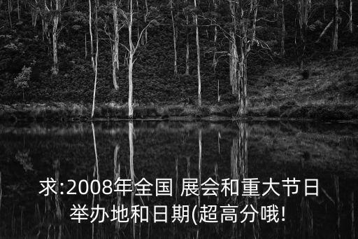 求:2008年全國(guó) 展會(huì)和重大節(jié)日舉辦地和日期(超高分哦!