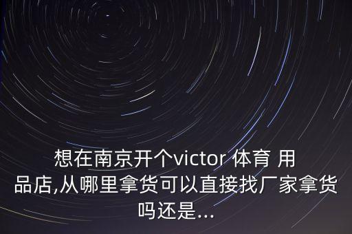 想在南京開個(gè)victor 體育 用品店,從哪里拿貨可以直接找廠家拿貨嗎還是...