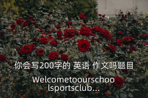 你會(huì)寫200字的 英語 作文嗎題目Welcometoourschoolsportsclub...