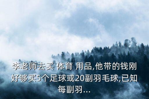 李老師去買 體育 用品,他帶的錢剛好夠買5個(gè)足球或20副羽毛球,已知每副羽...