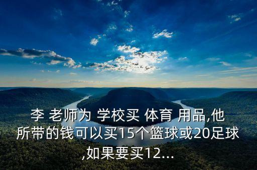 李 老師為 學校買 體育 用品,他所帶的錢可以買15個籃球或20足球,如果要買12...