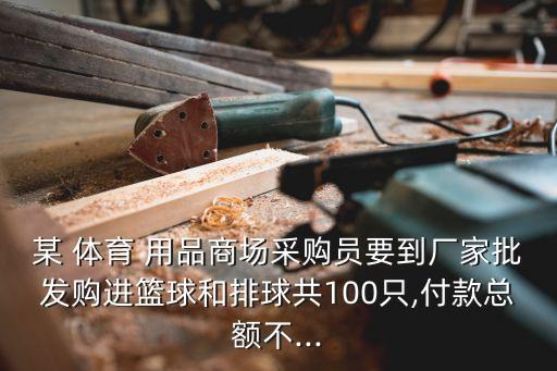 某 體育 用品商場采購員要到廠家批發(fā)購進籃球和排球共100只,付款總額不...